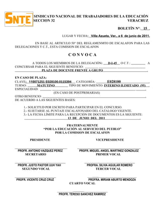 SINDICATO NACIONAL DE TRABAJADORES DE LA EDUCACIÓN
           SECCION 32                                VERACRUZ

                                                                         BOLETÍN N°: 15 .

                                LUGAR Y FECHA: Villa Azueta, Ver., a 6 de junio de 2011.

          EN BASE AL ARTICULO 50° DEL REGLAMENMTO DE ESCALAFON PARA LAS
DELEGACIONES Y C.T., ESTA COMISION DE ESCALAFON

                                    CONVOCA
        A TODOS LOS MIEMBROS DE LA DELEGACIÓN:                  D-I-45    O C.T.:      A
CONCURSAR PARA EL SIGUIENTE BENEFICIO:
             PLAZA DE DOCENTE FRENTE A GRUPO                                           .

EN CASO DE PLAZA:
CLAVE: 110071251 E028100.0115394   CATEGORÍA:        E028100                .
TURNO:      MATUTINO           TIPO DE MOVIMIENTO: INTERINO ILIMITADO (95) .
ESPECIALIDAD:                                                             .
                     (EN CASO DE POSTPRIMARIAS)
OTRO BENEFICIO:                                                           .
DE ACUERDO A LAS SIGUIENTES BASES:

     1.- SOLICITUD POR ESCRITO PARA PARTICIPAR EN EL CONCURSO.
     2.- SUJETARSE AL PUNTAJE ESCALAFONARIO DEL CATALOGO VIGENTE.
     3.- LA FECHA LÍMITE PARA LA RECEPCIÓN DE DOCUMENTOS ES LA SIGUIENTE:
                                13 DE JUNIO DEL 2011                   .

                              FRATERNALMENTE
                  “POR LA EDUCACIÓN AL SERVICIO DEL PUEBLO”
                        POR LA COMISION DE ESCALAFON

         PRESIDENTE                                  VICEPRESIDENTE

_________________________________        ________________________________________
  PROFR. ANTONIO VAZQUEZ PEREZ            PROFR. MIGUEL ANGEL MARTINEZ GONZALEZ
       SECRETARIO                                    PRIMER VOCAL

________________________________              ________________________________
  PROFR. JUSTO PASTOR UUH YAH                   PROFRA. SILVIA AGUILAR ROMERO
     SEGUNDO VOCAL                                   TERCER VOCAL

__________________________                   ___    ________________________
 PROFR. VICENTE CRUZ CRUZ                     PROFRA. MIRIAM ABURTO MENDOZA
                                    CUARTO VOCAL

                             __________       _______________
                              PROFR. TERESO SANCHEZ RAMIREZ
 