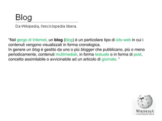 “Nel gergo di Internet, un blog (blɔɡ) è un particolare tipo di sito web in cui i
contenuti vengono visualizzati in forma cronologica.
In genere un blog è gestito da uno o più blogger che pubblicano, più o meno
periodicamente, contenuti multimediali, in forma testuale o in forma di post,
concetto assimilabile o avvicinabile ad un articolo di giornale. “
 