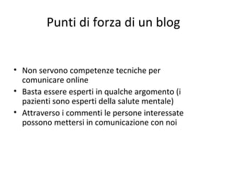 Punti di forza di un blog
• Non servono competenze tecniche per
comunicare online
• Basta essere esperti in qualche argomento (i
pazienti sono esperti della salute mentale)
• Attraverso i commenti le persone interessate
possono mettersi in comunicazione con noi
 