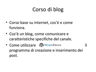 Corso di blog
• Corso base su internet, cos’è e come
funziona.
• Cos’è un blog, come comunicare e
caratteristiche specifiche del canale.
• Come utilizzare il
programma di creazione e inserimento dei
post.
 