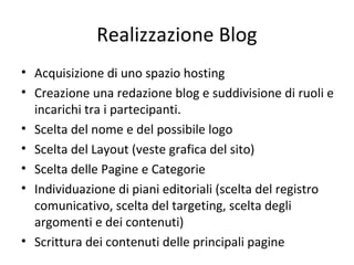 Realizzazione Blog
• Acquisizione di uno spazio hosting
• Creazione una redazione blog e suddivisione di ruoli e
incarichi tra i partecipanti.
• Scelta del nome e del possibile logo
• Scelta del Layout (veste grafica del sito)
• Scelta delle Pagine e Categorie
• Individuazione di piani editoriali (scelta del registro
comunicativo, scelta del targeting, scelta degli
argomenti e dei contenuti)
• Scrittura dei contenuti delle principali pagine
 