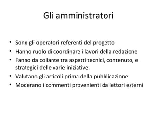 Gli amministratori
• Sono gli operatori referenti del progetto
• Hanno ruolo di coordinare i lavori della redazione
• Fanno da collante tra aspetti tecnici, contenuto, e
strategici delle varie iniziative.
• Valutano gli articoli prima della pubblicazione
• Moderano i commenti provenienti da lettori esterni
 