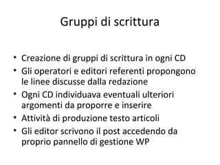 Gruppi di scrittura
• Creazione di gruppi di scrittura in ogni CD
• Gli operatori e editori referenti propongono
le linee discusse dalla redazione
• Ogni CD individuava eventuali ulteriori
argomenti da proporre e inserire
• Attività di produzione testo articoli
• Gli editor scrivono il post accedendo da
proprio pannello di gestione WP
 