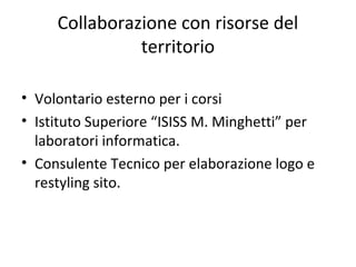 Collaborazione con risorse del
territorio
• Volontario esterno per i corsi
• Istituto Superiore “ISISS M. Minghetti” per
laboratori informatica.
• Consulente Tecnico per elaborazione logo e
restyling sito.
 