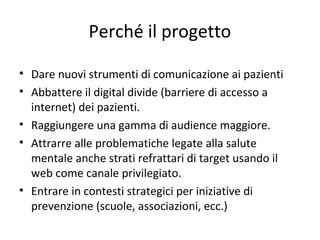 Perché il progetto
• Dare nuovi strumenti di comunicazione ai pazienti
• Abbattere il digital divide (barriere di accesso a
internet) dei pazienti.
• Raggiungere una gamma di audience maggiore.
• Attrarre alle problematiche legate alla salute
mentale anche strati refrattari di target usando il
web come canale privilegiato.
• Entrare in contesti strategici per iniziative di
prevenzione (scuole, associazioni, ecc.)
 