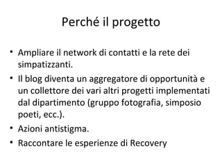 • Ampliare il network di contatti e la rete dei
simpatizzanti.
• Il blog diventa un aggregatore di opportunità e
un collettore dei vari altri progetti implementati
dal dipartimento (gruppo fotografia, simposio
poeti, ecc.).
• Azioni antistigma.
• Raccontare le esperienze di Recovery
Perché il progetto
 