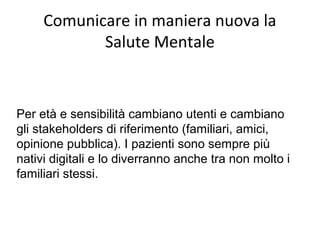 Comunicare in maniera nuova la
Salute Mentale
Per età e sensibilità cambiano utenti e cambiano
gli stakeholders di riferimento (familiari, amici,
opinione pubblica). I pazienti sono sempre più
nativi digitali e lo diverranno anche tra non molto i
familiari stessi.
 
