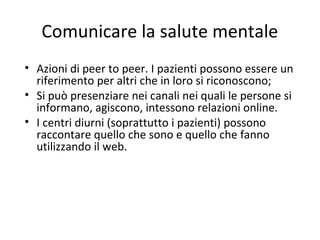 Comunicare la salute mentale
• Azioni di peer to peer. I pazienti possono essere un
riferimento per altri che in loro si riconoscono;
• Si può presenziare nei canali nei quali le persone si
informano, agiscono, intessono relazioni online.
• I centri diurni (soprattutto i pazienti) possono
raccontare quello che sono e quello che fanno
utilizzando il web.
 
