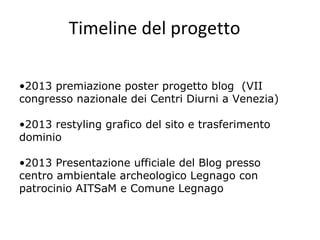 Timeline del progetto
•2013 premiazione poster progetto blog (VII
congresso nazionale dei Centri Diurni a Venezia)
•2013 restyling grafico del sito e trasferimento
dominio
•2013 Presentazione ufficiale del Blog presso
centro ambientale archeologico Legnago con
patrocinio AITSaM e Comune Legnago
 