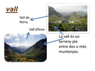 vall
La vall és un
terreny pla
entre dos o més
muntanyes.
Vall d’Aran
Vall de
Núria
 