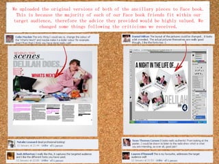 We uploaded the original versions of both of the ancillary pieces to Face book. This is because the majority of each of our Face book friends fit within our target audience, therefore the advice they provided would be highly valued. We changed some things following the criticisms we received.