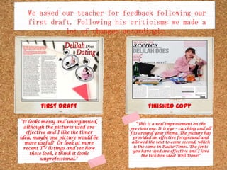 We asked our teacher for feedback following our first draft. Following his criticisms we made a lot of changes accordingly.First DraftFinished copy“It looks messy and unorganised, although the pictures used are effective and I like the timer idea, maybe one picture would be more useful?  Or look at more recent TV listings and see how these look, I think it looks unprofessional.”“This is a real improvement on the previous one. It is eye – catching and all fits around your theme. The picture has provided an effective foreground and allowed the text to come second, which is the same in Radio Times. The fonts you have used are effective and I love the tick box idea! Well Done!”