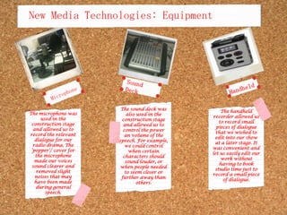 New Media Technologies: EquipmentMicrophoneSound DeckHandheldThe sound deck was also used in the construction stage and allowed us to control the power an volume of the speech. For example, we could control when certain characters should sound louder, or when people needed to seem closer or further away than others.The handheld recorder allowed us to record small pieces of dialogue that we wished to edit into our show at a later stage. It was convenient and let us easily edit our work without having to book studio time just to record a small piece of dialogue.The microphone was used in the construction stage and allowed us to record the relevant dialogue for our radio drama. The ‘popper’/ cover for the microphone made our voices sound clearer and removed slight noises that may have been made during general speech. 