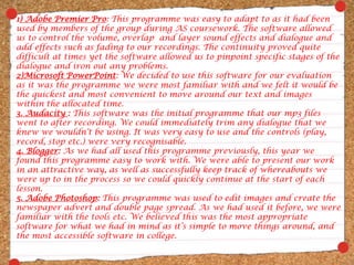 1) Adobe Premier Pro: This programme was easy to adapt to as it had been used by members of the group during AS coursework. The software allowed us to control the volume, overlap  and layer sound effects and dialogue and add effects such as fading to our recordings. The continuity proved quite difficult at times yet the software allowed us to pinpoint specific stages of the dialogue and iron out any problems.2)Microsoft PowerPoint: We decided to use this software for our evaluation as it was the programme we were most familiar with and we felt it would be the quickest and most convenient to move around our text and images within the allocated time.3. Audacity : This software was the initial programme that our mp3 files went to after recording. We could immediately trim any dialogue that we knew we wouldn’t be using. It was very easy to use and the controls (play, record, stop etc.) were very recognisable.4. Blogger: As we had all used this programme previously, this year we found this programme easy to work with. We were able to present our work in an attractive way, as well as successfully keep track of whereabouts we were up to in the process so we could quickly continue at the start of each lesson.5. Adobe Photoshop: This programme was used to edit images and create the newspaper advert and double page spread. As we had used it before, we were familiar with the tools etc. We believed this was the most appropriate software for what we had in mind as it’s simple to move things around, and the most accessible software in college.