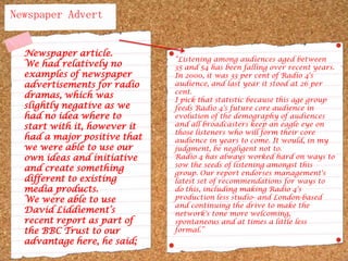 Newspaper AdvertNewspaper article.We had relatively no examples of newspaper advertisements for radio dramas, which was slightly negative as we had no idea where to start with it, however it had a major positive that we were able to use our own ideas and initiative and create something different to existing media products. We were able to use David Liddiement’s recent report as part of the BBC Trust to our advantage here, he said; “Listening among audiences aged between 35 and 54 has been falling over recent years. In 2000, it was 33 per cent of Radio 4's audience, and last year it stood at 26 per cent.I pick that statistic because this age group feeds Radio 4's future core audience in evolution of the demography of audiences and all broadcasters keep an eagle eye on those listeners who will form their core audience in years to come. It would, in my judgment, be negligent not to.Radio 4 has always worked hard on ways to sow the seeds of listening amongst this group. Our report endorses management's latest set of recommendations for ways to do this, including making Radio 4's production less studio- and London-based and continuing the drive to make the network's tone more welcoming, spontaneous and at times a little less formal.”