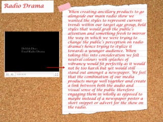 Radio DramaWhen creating ancillary products to go alongside our main radio show we wanted the styles to represent current trends within our target age group, bold styles that would grab the public’s attention and something fresh to mirror the way in which we were trying to change the public’s perception on radio drama's hence trying to stylize it towards a younger audience. When taking this into consideration we felt neutral colours with splashes of vibrancy would fit perfectly as it would not be too harsh but yet would still stand out amongst a newspaper. We feel that the combination of our media products merge well together and create a link between both the audio and visual sense of the public therefore engaging them in wholly as opposed to maybe instead of a newspaper poster a short snippet or advert for the show on the radio.   