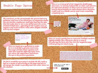 Here is a screen grab of our magazine double page interview, we loosely stylised this on other such adverts for television drama's as there were no interviews or articles based mainly on radio drama shows therefore could work on a blank canvas and create something completely new. Double Page SpreadThe tick boxes on the spread make the article look very authentic and true to an edited piece of magazine media this also further emphasizes and helps back up the idea that the radio show is not a one off but part of a series entitled Delilah does...appealing to the readers sense of suspense and want to know what other delights Delilah will try and conquerHere we used a quirky font to represent Delilah's modern slightly middle class character and as a way of introducing the basic plot line into the magazine page without giving too much away. Here we made up a quotation in order for it to look like a genuine interview, the usage of bold colours against each other here and the differing italic texts also shows the importance and draws the eye to the positive quotation.We felt it would be necessary to include the bbc radio 4 logo as a means of advertising on the page and also to encourage the reader to possibly tune into other shows on the channel. 