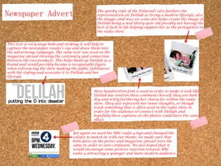 Newspaper AdvertThe quirky style of the Polaroid’s also furthers the representation on Delilah as living a modern lifestyle, also the images and mise en scene also helps create the image of Delilah being a mid thirty year old possibly not having the best of luck in life helping support her as the protagonist in the radio show.This text is very large bold and striking it will help to capture the newspaper reader’s eye and draw them into the advertising campaign. The same text was used on the magazine spread showing the continuity and connection between the two products. This helps build up Delilah as a brand and would possibly become a recognisable figure when referencing the show making the public familiarise with the styling and associate it to Delilah and her lifestyle.Here handwritten font is used in order to make it look like Delilah has written these comments herself; they are both dry and witty furthering her character within the radio show. They also represent her inner thoughts, or though track something that is often used in the radio show in order for the audience to connect with Delilah and hopefully these captions on the photos could have the same effect.Yet again we used the BBC radio 4 logo and changed the colours to match in with our theme; we made sure that both dates on the poster and magazine spread were the same in order to save confusion. We also hoped that it would encourage some positive reaction towards BBC radio 4 attracting a younger and more modern audience.