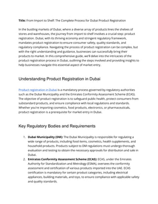 Title: From Import to Shelf: The Complete Process for Dubai Product Registration
In the bustling markets of Dubai, where a diverse array of products lines the shelves of
stores and warehouses, the journey from import to shelf involves a crucial step: product
registration. Dubai, with its thriving economy and stringent regulatory framework,
mandates product registration to ensure consumer safety, quality standards, and
regulatory compliance. Navigating the process of product registration can be complex, but
with the right understanding and guidance, businesses can successfully bring their
products to market. In this comprehensive guide, we'll delve into the intricacies of the
product registration process in Dubai, outlining the steps involved and providing insights to
help businesses navigate this essential aspect of market entry.
Understanding Product Registration in Dubai
Product registration in Dubai is a mandatory process governed by regulatory authorities
such as the Dubai Municipality and the Emirates Conformity Assessment Scheme (ECAS).
The objective of product registration is to safeguard public health, protect consumers from
substandard products, and ensure compliance with local regulations and standards.
Whether you're importing cosmetics, food products, electronics, or pharmaceuticals,
product registration is a prerequisite for market entry in Dubai.
Key Regulatory Bodies and Requirements
1. Dubai Municipality (DM): The Dubai Municipality is responsible for regulating a
wide range of products, including food items, cosmetics, health supplements, and
household products. Products subject to DM regulations must undergo thorough
evaluation and testing to obtain the necessary approvals for distribution and sale in
Dubai.
2. Emirates Conformity Assessment Scheme (ECAS): ECAS, under the Emirates
Authority for Standardization and Metrology (ESMA), oversees the conformity
assessment and certification of various products imported into the UAE. ECAS
certification is mandatory for certain product categories, including electrical
appliances, building materials, and toys, to ensure compliance with applicable safety
and quality standards.
 