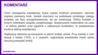 KOMENTARZ
Choć zawiązanie współpracy bywa często trudnym procesem, stanowi
dopiero pierwszy krok. Jesteś oceniany na podstawie przebiegu całego
projektu od fazy przygotowawczej, aż po ewaluację. Dobry kontakt z
innymi członkami zespołu projektowego, dostarczanie materiałów na czas
i w dobrej jakości oraz zgodnie z założonym budżetem, to podstawowe
kryteria dobrej współpracy.
Najlepszą reklamą są kampanie w jakich brałeś udział. Przy każdej z nich
dawaj z siebie 110%, a z czasem, najbardziej prestiżowe marki same
zaczną przesyłać briefy.
 