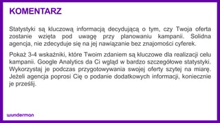 KOMENTARZ
Statystyki są kluczową informacją decydującą o tym, czy Twoja oferta
zostanie wzięta pod uwagę przy planowaniu kampanii. Solidna
agencja, nie zdecyduje się na jej nawiązanie bez znajomości cyferek.
Pokaż 3-4 wskaźniki, które Twoim zdaniem są kluczowe dla realizacji celu
kampanii. Google Analytics da Ci wgląd w bardzo szczegółowe statystyki.
Wykorzystaj je podczas przygotowywania swojej oferty szytej na miarę.
Jeżeli agencja poprosi Cię o podanie dodatkowych informacji, koniecznie
je prześlij.
 