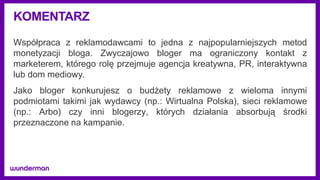KOMENTARZ
Współpraca z reklamodawcami to jedna z najpopularniejszych metod
monetyzacji bloga. Zwyczajowo bloger ma ograniczony kontakt z
marketerem, którego rolę przejmuje agencja kreatywna, PR, interaktywna
lub dom mediowy.
Jako bloger konkurujesz o budżety reklamowe z wieloma innymi
podmiotami takimi jak wydawcy (np.: Wirtualna Polska), sieci reklamowe
(np.: Arbo) czy inni blogerzy, których działania absorbują środki
przeznaczone na kampanie.
 