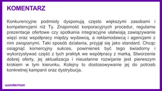 KOMENTARZ
Konkurencyjne podmioty dysponują często większymi zasobami i
kompetencjami niż Ty. Znajomość korporacyjnych procedur, regularne
prezentacje ofertowe czy spotkania integracyjne ułatwiają zawiązywanie
więzi oraz współpracy między wydawcą, a reklamodawcą i agencjami z
nim związanymi. Taki sposób działania, przyjął się jako standard. Chcąc
osiągnąć komercyjny sukces, powinieneś być tego świadomy i
wykorzystywać część z tych praktyk we współpracy z marką. Stworzenie
dobrej oferty, jej aktualizacja i nieustanne rozwijanie jest pierwszym
krokiem w tym kierunku. Kolejny to dostosowywanie jej do potrzeb
konkretnej kampanii oraz dystrybucja.
 