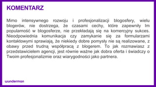 KOMENTARZ
Mimo intensywnego rozwoju i profesjonalizacji blogosfery, wielu
blogerów, nie dostrzega, że czasami cechy, które zapewniły Im
popularność w blogosferze, nie przekładają się na komercyjny sukces.
Nieodpowiednia komunikacja czy zamykanie się za formularzami
kontaktowymi sprawiają, że niekiedy dobre pomysły nie są realizowane, z
obawy przed trudną współpracą z blogerem. To jak rozmawiasz z
przedstawicielem agencji, jest równie ważne jak dobra oferta i świadczy o
Twoim profesjonalizmie oraz wiarygodności jako partnera.
 