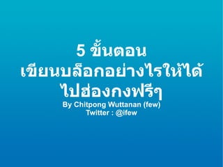 5  ขั้นตอน เขียนบล็อกอย่างไรให้ได้ไปฮ่องกงฟรีๆ By Chitpong Wuttanan (few) Twitter : @ifew 