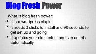 Blog Fresh Power
What is blog fresh power:
It is a wordpress plugin
It needs 3 clicks to install and 90 seconds to
get set up and going
It updates your old content and can do this
automatically

•
•
•

 