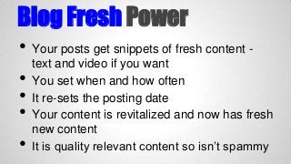 Blog Fresh Power
•
•
•
•

•

Your posts get snippets of fresh content text and video if you want
You set when and how often
It re-sets the posting date
Your content is revitalized and now has fresh
new content
It is quality relevant content so isn’t spammy

 