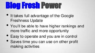 Blog Fresh Power
•
•

•
•

It takes full advantage of the Google
Freshness Update
You’ll be able to have higher rankings and
more traffic and more opportunity
Easy to operate and you are in control
Saves time you can use on other profit
making activities

 