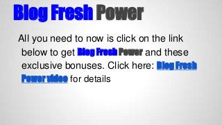 Blog Fresh Power
All you need to now is click on the link
below to get Blog Fresh Power and these
exclusive bonuses. Click here: Blog Fresh
Power video for details

 
