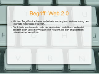 Begriff: Web 2.0 Mit dem Begriff soll auf eine veränderte Nutzung und Wahrnehmung des Internets hingewiesen werden. Die Inhalte werden nicht mehr nur zentralisiert erstellt und verbreitet, sondern auch von einer Vielzahl von Nutzern, die sich oft zusätzlich untereinander vernetzen. 