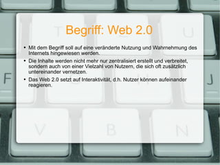 Begriff: Web 2.0 Mit dem Begriff soll auf eine veränderte Nutzung und Wahrnehmung des Internets hingewiesen werden. Die Inhalte werden nicht mehr nur zentralisiert erstellt und verbreitet, sondern auch von einer Vielzahl von Nutzern, die sich oft zusätzlich untereinander vernetzen. Das Web 2.0 setzt auf Interaktivität, d.h. Nutzer können aufeinander reagieren. 