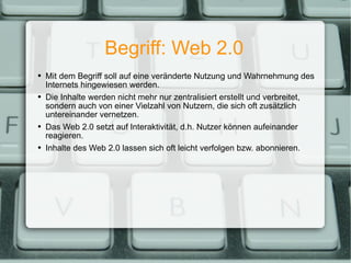 Begriff: Web 2.0 Mit dem Begriff soll auf eine veränderte Nutzung und Wahrnehmung des Internets hingewiesen werden. Die Inhalte werden nicht mehr nur zentralisiert erstellt und verbreitet, sondern auch von einer Vielzahl von Nutzern, die sich oft zusätzlich untereinander vernetzen. Das Web 2.0 setzt auf Interaktivität, d.h. Nutzer können aufeinander reagieren. Inhalte des Web 2.0 lassen sich oft leicht verfolgen bzw. abonnieren. 