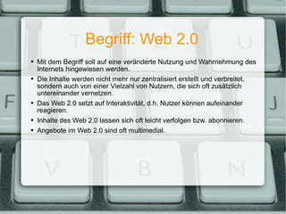 Begriff: Web 2.0 Mit dem Begriff soll auf eine veränderte Nutzung und Wahrnehmung des Internets hingewiesen werden. Die Inhalte werden nicht mehr nur zentralisiert erstellt und verbreitet, sondern auch von einer Vielzahl von Nutzern, die sich oft zusätzlich untereinander vernetzen. Das Web 2.0 setzt auf Interaktivität, d.h. Nutzer können aufeinander reagieren. Inhalte des Web 2.0 lassen sich oft leicht verfolgen bzw. abonnieren. Angebote im Web 2.0 sind oft multimedial. 