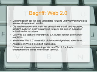 Begriff: Web 2.0 Mit dem Begriff soll auf eine veränderte Nutzung und Wahrnehmung des Internets hingewiesen werden. Die Inhalte werden nicht mehr nur zentralisiert erstellt und verbreitet, sondern auch von einer Vielzahl von Nutzern, die sich oft zusätzlich untereinander vernetzen. Das Web 2.0 setzt auf Interaktivität, d.h. Nutzer können aufeinander reagieren. Inhalte des Web 2.0 lassen sich oft leicht verfolgen bzw. abonnieren. Angebote im Web 2.0 sind oft multimedial. Oftmals sind verschiedene Angebote des Web 2.0 auf sehr unterschiedliche Weise miteinander vernetzt. 