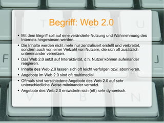 Begriff: Web 2.0 Mit dem Begriff soll auf eine veränderte Nutzung und Wahrnehmung des Internets hingewiesen werden. Die Inhalte werden nicht mehr nur zentralisiert erstellt und verbreitet, sondern auch von einer Vielzahl von Nutzern, die sich oft zusätzlich untereinander vernetzen. Das Web 2.0 setzt auf Interaktivität, d.h. Nutzer können aufeinander reagieren. Inhalte des Web 2.0 lassen sich oft leicht verfolgen bzw. abonnieren. Angebote im Web 2.0 sind oft multimedial. Oftmals sind verschiedene Angebote des Web 2.0 auf sehr unterschiedliche Weise miteinander vernetzt. Angebote des Web 2.0 entwickeln sich (oft) sehr dynamisch. 