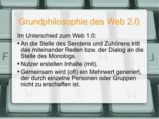 Grundphilosophie des Web 2.0 Im Unterschied zum Web 1.0: An die Stelle des Sendens und Zuhörens tritt das miteinander Reden bzw. der Dialog an die Stelle des Monologs. Nutzer erstellen Inhalte (mit). Gemeinsam wird (oft) ein Mehrwert generiert, der durch einzelne Personen oder Gruppen nicht zu erschaffen ist. 