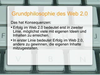 Grundphilosophie des Web 2.0 Das hat Konsequenzen: Erfolg im Web 2.0 bedeutet erst in zweiter Linie, möglichst viele mit eigenen Ideen und Inhalten zu erreichen. In erster Linie bedeutet Erfolg im Web 2.0, andere zu gewinnen, die eigenen Inhalte mitzugestalten. 