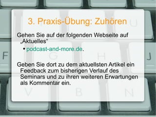 3. Praxis-Übung: Zuhören Gehen Sie auf der folgenden Webseite auf „Aktuelles“ podcast-and-more.de . Geben Sie dort zu dem aktuellsten Artikel ein Feedback zum bisherigen Verlauf des Seminars und zu ihren weiteren Erwartungen als Kommentar ein. 