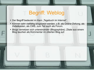 Begriff: Weblog Der Begriff bedeutet im Kern „Tagebuch im Internet“. Können sehr vielfältig eingesetzt werden, z.B. als Online-Zeitung, als Zettelkasten, als CMS, zum Teil auch als Forum. Blogs vernetzen sich untereinander (Blogosphäre). Zitate aus einem Blog tauchen als Kommentar im zitierten Blog auf. 