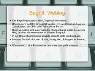 Begriff: Weblog Der Begriff bedeutet im Kern „Tagebuch im Internet“. Können sehr vielfältig eingesetzt werden, z.B. als Online-Zeitung, als Zettelkasten, als CMS, zum Teil auch als Forum. Blogs vernetzen sich untereinander (Blogosphäre). Zitate aus einem Blog tauchen als Kommentar im zitierten Blog auf. In der Regel chronologisch abwärts sortierte Liste von Einträgen. Mehrere Sortierfunktionen: Suche, Kategorien, Schlagworte, Autoren, ... Können durch eine Person oder durch mehrere geführt werden. 