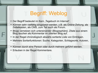 Begriff: Weblog Der Begriff bedeutet im Kern „Tagebuch im Internet“. Können sehr vielfältig eingesetzt werden, z.B. als Online-Zeitung, als Zettelkasten, als CMS, zum Teil auch als Forum. Blogs vernetzen sich untereinander (Blogosphäre). Zitate aus einem Blog tauchen als Kommentar im zitierten Blog auf. In der Regel chronologisch abwärts sortierte Liste von Einträgen. Mehrere Sortierfunktionen: Suche, Kategorien, Schlagworte, Autoren, ... Können durch eine Person oder durch mehrere geführt werden. Erlauben in der Regel Kommentare. 