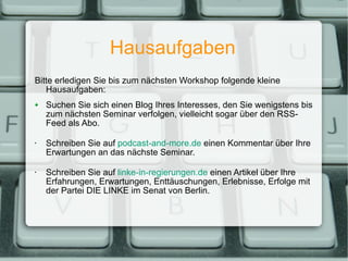 Hausaufgaben Bitte erledigen Sie bis zum nächsten Workshop folgende kleine Hausaufgaben: Suchen Sie sich einen Blog Ihres Interesses, den Sie wenigstens bis zum nächsten Seminar verfolgen, vielleicht sogar über den RSS-Feed als Abo. Schreiben Sie auf  podcast-and-more.de  einen Kommentar über Ihre Erwartungen an das nächste Seminar. Schreiben Sie auf  linke-in-regierungen.de  einen Artikel über Ihre Erfahrungen, Erwartungen, Enttäuschungen, Erlebnisse, Erfolge mit der Partei DIE LINKE im Senat von Berlin. 