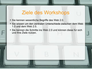 Ziele des Workshops Sie kennen wesentliche Begriffe des Web 2.0. Sie wissen um den zentralen Unterschiede zwischen dem Web 1.0 und dem Web 2.0. Sie kennen die Schritte ins Web 2.0 und können diese für sich und Ihre Ziele nutzen. 