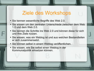 Ziele des Workshops Sie kennen wesentliche Begriffe des Web 2.0. Sie wissen um den zentralen Unterschiede zwischen dem Web 1.0 und dem Web 2.0. Sie kennen die Schritte ins Web 2.0 und können diese für sich und Ihre Ziele nutzen. Sie wissen, was ein Weblog ist und aus welchen Bestandteilen er sich zusammensetzt. Sie können selbst in einem Weblog veröffentlichen. Sie wissen, wie Sie selbst einen Weblog in der Kommunalpolitik einsetzen können. 
