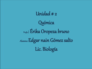 Unidad # 2
Química
Profa.: Érika Oropeza bruno
Alumno: Edgar nain Gómez salto
Lic. Biología
 