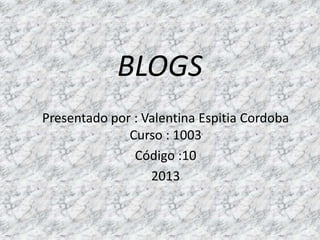 BLOGS
Presentado por : Valentina Espitia Cordoba
              Curso : 1003
               Código :10
                  2013
 